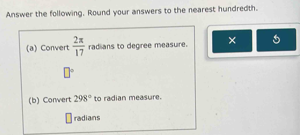 Answer the following. Round your answers to the nearest hundredth. 
(a) Convert  2π /17  radians to degree measure. 
×
□°
(b) Convert 298° to radian measure. 
radians