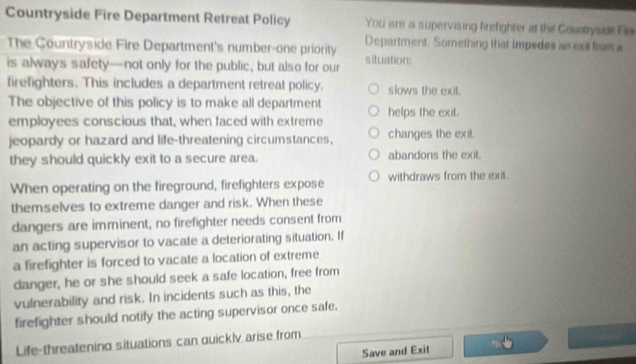 Countryside Fire Department Retreat Policy You are a supervising firefighter at the Counttyside Fir 
The Countryside Fire Department's number-one priority Department. Something that impedes an ext from a 
is always safety—not only for the public, but also for our situation: 
firefighters. This includes a department retreat policy. slows the exit. 
The objective of this policy is to make all department 
employees conscious that, when faced with extreme helps the exit. 
jeopardy or hazard and life-threatening circumstances, changes the exit. 
they should quickly exit to a secure area. abandons the exit. 
When operating on the fireground, firefighters expose withdraws from the exit. 
themselves to extreme danger and risk. When these 
dangers are imminent, no firefighter needs consent from 
an acting supervisor to vacate a deteriorating situation. If 
a firefighter is forced to vacate a location of extreme 
danger, he or she should seek a safe location, free from 
vulnerability and risk. In incidents such as this, the 
firefighter should notify the acting supervisor once safe. 
Life-threatening situations can quickly arise from 
Save and Exit