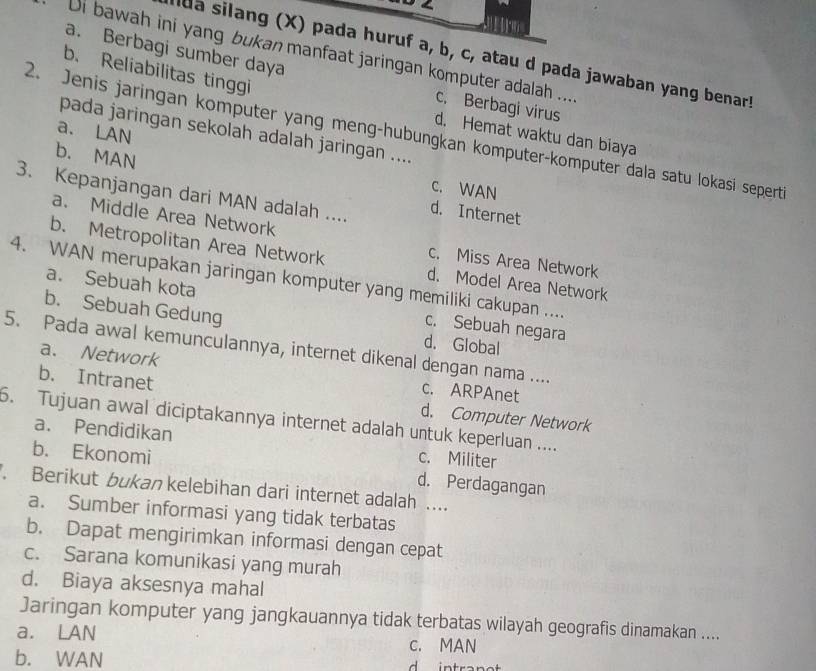 a. Berbagi sumber daya
Di bawah ini yang bukan manfaat jaringan komputer adalah ...
da silang (X) pada huruf a, b, c, atau d pada jawaban yang benar!
b Reliabilitas tinggi
c. Berbagi virus
a. LAN
pada jaringan sekolah adalah jaringan ....
2. Jenis jaringan komputer yang meng-hubungkan komputer-komputer dala satu lokasi seperti
d. Hemat waktu dan biaya
b. MAN d. Internet
C. WAN
3. Kepanjangan dari MAN adalah ....
a. Middle Area Network c. Miss Area Network
b. Metropolitan Area Network d. Model Area Network
4. WAN merupakan jaringan komputer yang memiliki cakupan ....
a. Sebuah kota c. Sebuah negara
b. Sebuah Gedung d. Global
5. Pada awal kemunculannya, internet dikenal dengan nama ....
a. Network c. ARPAnet
b. Intranet
5. Tujuan awal diciptakannya internet adalah untuk keperluan .... d. Computer Network
a. Pendidikan c. Militer
b. Ekonomi d. Perdagangan
. Berikut bukan kelebihan dari internet adalah ....
a. Sumber informasi yang tidak terbatas
b. Dapat mengirimkan informasi dengan cepat
c. Sarana komunikasi yang murah
d. Biaya aksesnya mahal
Jaringan komputer yang jangkauannya tidak terbatas wilayah geografis dinamakan ....
a. LAN c. MAN
b. WAN