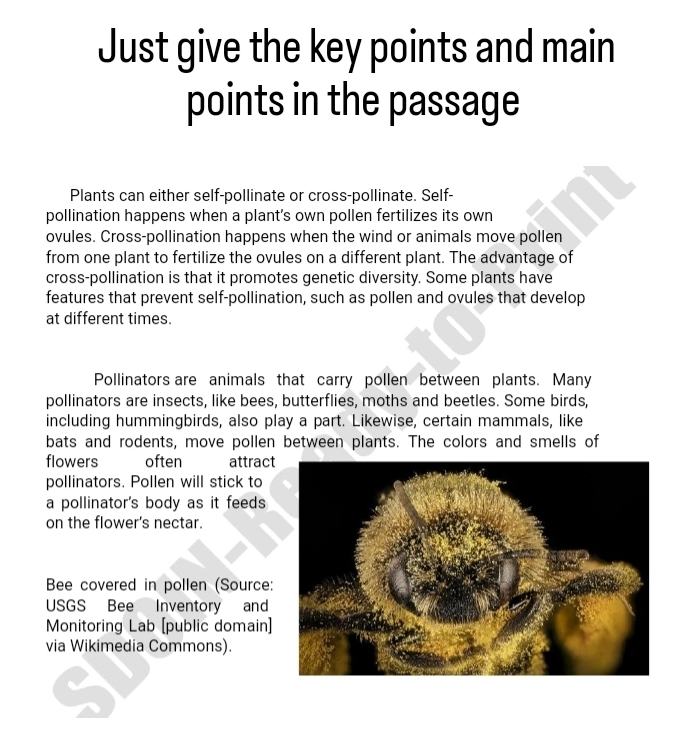 Just give the key points and main 
points in the passage 
Plants can either self-pollinate or cross-pollinate. Self- 
pollination happens when a plant's own pollen fertilizes its own 
ovules. Cross-pollination happens when the wind or animals move pollen 
from one plant to fertilize the ovules on a different plant. The advantage of 
cross-pollination is that it promotes genetic diversity. Some plants have 
features that prevent self-pollination, such as pollen and ovules that develop 
at different times. 
Pollinators are animals that carry pollen between plants. Many 
pollinators are insects, like bees, butterflies, moths and beetles. Some birds, 
including hummingbirds, also play a part. Likewise, certain mammals, like 
bats and rodents, move pollen between plants. The colors and smells of 
flowers often attract 
pollinators. Pollen will stick to 
a pollinator's body as it feeds 
on the flower's nectar. 
Bee covered in pollen (Source: 
USGS Bee Inventory and 
Monitoring Lab [public domain] 
via Wikimedia Commons).