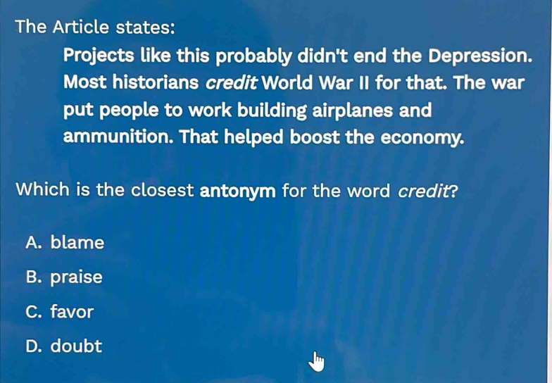 The Article states:
Projects like this probably didn't end the Depression.
Most historians credit World War II for that. The war
put people to work building airplanes and
ammunition. That helped boost the economy.
Which is the closest antonym for the word credit?
A. blame
B. praise
C. favor
D. doubt