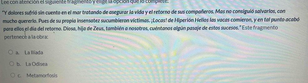 Lee con atención el siguiente fragmento y elige la opción que lo complete:
“Y dolores sufrió sin cuento en el mar tratando de asegurar la vida y el retorno de sus compañeros. Mas no consiguió salvarlos, con
mucho quererlo. Pues de su propia insensatez sucumbieron víctimas. ¡Locas! de Hiperión Helios las vacas comieron, y en tal punto acabó
para ellos el día del retorno. Diosa, hija de Zeus, también a nosotros, cuéntanos algún pasaje de estos sucesos.” Este fragmento
pertenece a la obra:
a. La llíada
b. La Odisea
c. Metamorfosis