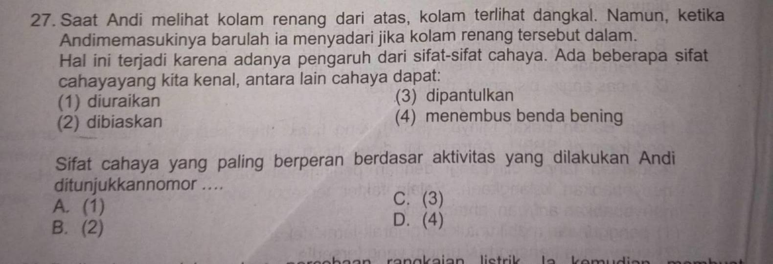 Saat Andi melihat kolam renang dari atas, kolam terlihat dangkal. Namun, ketika
Andimemasukinya barulah ia menyadari jika kolam renang tersebut dalam.
Hal ini terjadi karena adanya pengaruh dari sifat-sifat cahaya. Ada beberapa sifat
cahayayang kita kenal, antara lain cahaya dapat:
(1) diuraikan (3) dipantulkan
(2) dibiaskan (4) menembus benda bening
Sifat cahaya yang paling berperan berdasar aktivitas yang dilakukan Andi
ditunjukkannomor ...
A. (1)
C. (3)
B. (2)
D. (4)