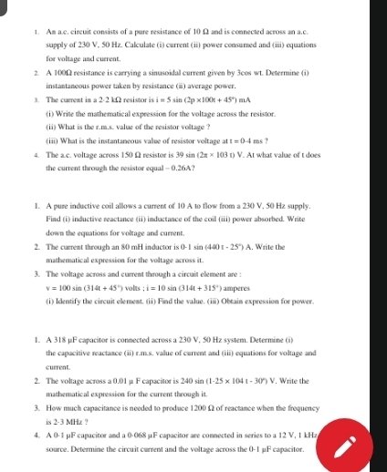 Am a.c. circuit consists of a pure resistance of 10 Ω and is connected across an a.c.
supply of 230 V, 50 Hz. Calculate (i) current (ii) power consumed and (iii) equations
for voltage and current.
2. A 100Ω resistance is carrying a sinusoidal current given by 3cos wt. Determine (i)
instantaneous power taken by resistance (ⅲ) average power.
3. The current in a 2-2 kΩ resistor is i=5sin (2p* 100π +45°)mA
(i) Write the mathematical expression for the voltage across the resistor.
(ii) What is the r.m.s. value of the resistor voltage ?
(iii) What is the instantaneous value of resistor voltage at t=0.4ms
4. The a.c. voltage across 150 Ω resistor is 39 sin (2z* 103t)V. At what value of t does
the current through the resistor equal - 0.26A?
1. A pure inductive coil allows a current of 10 A to flow from a 230 V, 50 Hz supply.
Fiad (i) inductive reactance (ii) inductance of the coil (iii) power absorbed. Write
down the equations for voltage and current.
2. The current through an 80 mH inductor is 0-1sin (440t-25°)A. Write the
mathematical expression for the voltage across it.
3. The voltage across and current through a circuit element are :
v=100sin (314t+45°) volts ; i=10sin (314t+315°) amperes
(i) Identify the circuit element. (ii) Find the value. (iii) Obtain expression for power.
1. A 318 µF capacitor is connected across a 230 V, 50 Hz system. Determine (i)
the capacitive reactance (ii) r.m.s. value of current and (iii) equations for voltage and
current.
2. The voltage across a 0.01 μ F capacitor is 240sin (1-25* 1041-30°)V , Write the
mathematical expression for the current through it.
3. How much capacitance is needed to produce 1200 Ω of reactance when the frequency
is 2-3 MHz ?
4. A 0·1 µF capacitor and a 0-068 µF capacitor are connected in series to a 12 V, 1 kHz
source. Determine the circuit current and the voltage across the 0-1 μF capacitor.