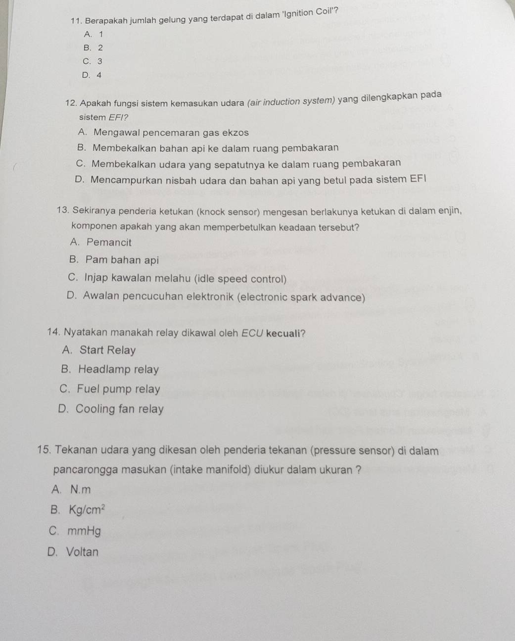 Berapakah jumlah gelung yang terdapat di dalam 'Ignition Coil'?
A. 1
B. 2
C. 3
D. 4
12. Apakah fungsi sistem kemasukan udara (air induction system) yang dilengkapkan pada
sistem EFI?
A. Mengawal pencemaran gas ekzos
B. Membekalkan bahan api ke dalam ruang pembakaran
C. Membekalkan udara yang sepatutnya ke dalam ruang pembakaran
D. Mencampurkan nisbah udara dan bahan api yang betul pada sistem EFI
13. Sekiranya penderia ketukan (knock sensor) mengesan berlakunya ketukan di dalam enjin,
komponen apakah yang akan memperbetulkan keadaan tersebut?
A. Pemancit
B. Pam bahan api
C. Injap kawalan melahu (idle speed control)
D. Awalan pencucuhan elektronik (electronic spark advance)
14. Nyatakan manakah relay dikawal oleh ECU kecuali?
A. Start Relay
B. Headlamp relay
C.Fuel pump relay
D. Cooling fan relay
15. Tekanan udara yang dikesan oleh penderia tekanan (pressure sensor) di dalam
pancarongga masukan (intake manifold) diukur dalam ukuran ?
A. N. m
B. Kg/cm^2
C. mmHg
D. Voltan