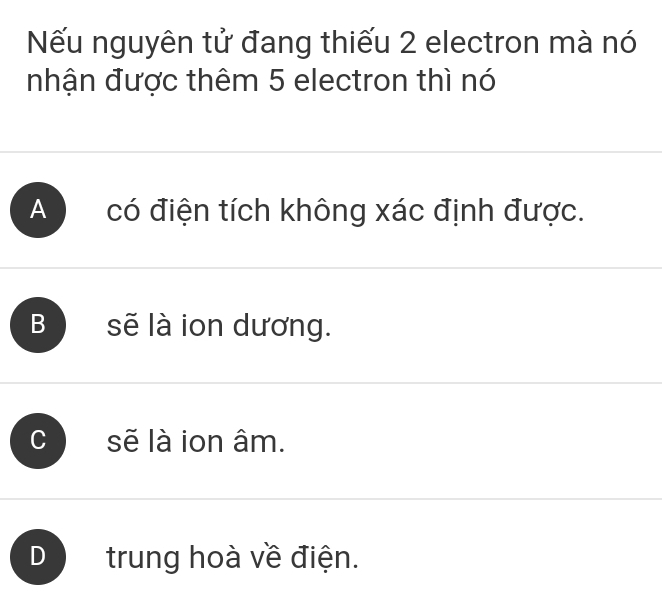 Nếu nguyên tử đang thiếu 2 electron mà nó
nhận được thêm 5 electron thì nó
A có điện tích không xác định được.
B sẽ là ion dương.
sẽ là ion âm.
D trung hoà về điện.