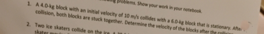 Wig problems. Show your work in your notebook. 
1. A 4.0-kg block with an initial velocity of 10 m/s collides with a 6.0-kg block that is stationary. After 
collision, both blocks are stuck together. Determine the velocity of the blocks after the r 
2. Two ice skaters collide on the ir