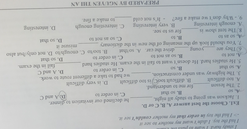 study hard. I want to pass n
I hid the toy. I didn't want my mother to see it
-> I hid the toy in order that my mother couldn’t see it.
Ex1. Choose the best answer A, B, C or D.
1. Jackson was going to study all night, he declined our invitation to dinner.
A. so B. so that _C. in order to D A and C
2. The lesson for me to understand.
A. too difficult_ B. difficult tooC. is too difficult D. is very difficult
3. The highway was under construction, _we had to take a different route to work.
A. so that B. so C. in order to D. A and C
5. He studies hard. He doesn`t want to fail in the exam. He studies hard _fail in the exam.
A. not to B. so as not to C. in order to D. so that
6. They are young drive the car. A. so/that B. too/to C. enough/to D. not only/but also
7. You should look up the meaning of the new in the dictionary _misuse it
A. so as to B. to C. so as not to D. so that
8. The tent show is for us to see.
A. enough interesting B. very interesting C. interesting enough D. interesting
9. - Why don`t we make a fire? - It's not cold _to make a fire.
_
_
PREPARED BY NGUYEN THI AN