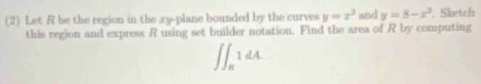 (2) Let R be the region in the xy -plane bounded by the curves y=x^2 and y=8-x^2. Sketch 
this region and express R using set builder notation. Find the area of R by computing
∈t ∈t _R1dA.