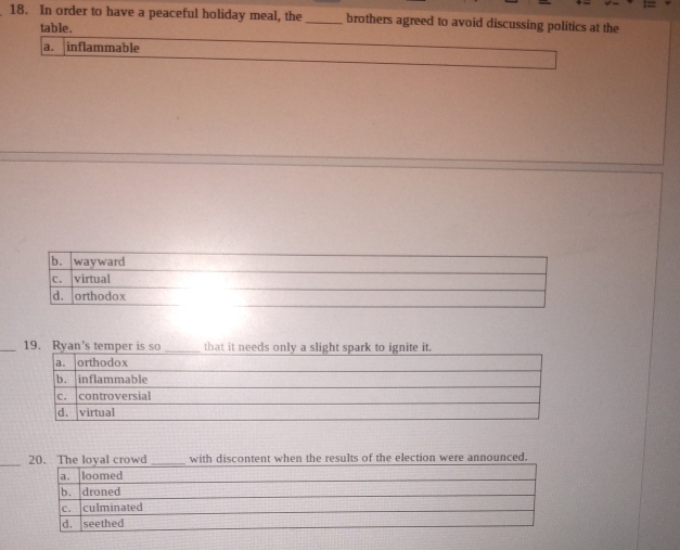In order to have a peaceful holiday meal, the _brothers agreed to avoid discussing politics at the
table.
a. inflammable
b. wayward
C. virtual
d. orthodox
_19. Ryan’s temper is so _that.
_20. The loyal crowd_ with discontent when the results of the election were announced.