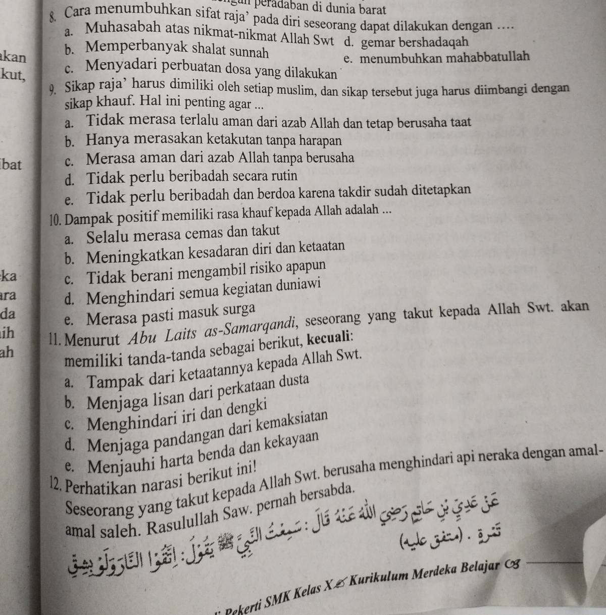 gun peradaban di dunia barat
8. Cara menumbuhkan sifat raja’ pada diri seseorang dapat dilakukan dengan ...
a. Muhasabah atas nikmat-nikmat Allah Swt d. gemar bershadaqah
b. Memperbanyak shalat sunnah
kan e. menumbuhkan mahabbatullah
kut,
c. Menyadari perbuatan dosa yang dilakukan
9. Sikap raja’ harus dimiliki oleh setiap muslim, dan sikap tersebut juga harus diimbangi dengan
sikap khauf. Hal ini penting agar ...
a. Tidak merasa terlalu aman dari azab Allah dan tetap berusaha taat
b. Hanya merasakan ketakutan tanpa harapan
ibat c. Merasa aman dari azab Allah tanpa berusaha
d. Tidak perlu beribadah secara rutin
e. Tidak perlu beribadah dan berdoa karena takdir sudah ditetapkan
10. Dampak positif memiliki rasa khauf kepada Allah adalah ...
a. Selalu merasa cemas dan takut
b. Meningkatkan kesadaran diri dan ketaatan
ka c. Tidak berani mengambil risiko apapun
ra d. Menghindari semua kegiatan duniawi
da
e. Merasa pasti masuk surga
ih
11. Menurut Abu Laits as-Samarqandi, seseorang yang takut kepada Allah Swt. akan
ah
memiliki tanda-tanda sebagai berikut, kecuali:
a. Tampak dari ketaatannya kepada Allah Swt.
b. Menjaga lisan dari perkataan dusta
c. Menghindari iri dan dengki
d. Menjaga pandangan dari kemaksiatan
e. Menjauhi harta benda dan kekayaan
l2. Perhatikan narasi berikut ini!
Seseorang yang takut kepada Allah Swt. berusaha menghindari api neraka dengan amal-
amal saleh. Rasulullah Saw. pernah bersabda.
j    t     j       
L zu) . 3
Bokerti SMK Kelas X & Kurikulum Merdeka Belajar