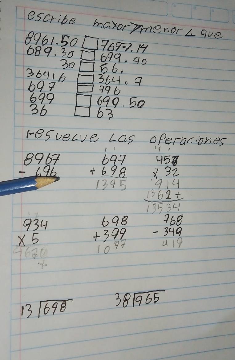 escribe maxormenor ∠ qve
8961. 50 7699. 14
689. 30 699. 40
3056.
36916 0364. 7
697 1796
699 △00 O 
36  □ /□   63
resuecve Las operaciones
beginarrayr 8967 -696 hline endarray beginarrayr 697 +698 hline 1395endarray beginarrayr 48 * 32 * 32 hline 3
beginarrayr 934 * 5 hline 10 * 5endarray
beginarrayr 698 +399 10^(47)endarray beginarrayr 768 -349 419endarray
13sqrt(698)
beginarrayr 38encloselongdiv 965endarray