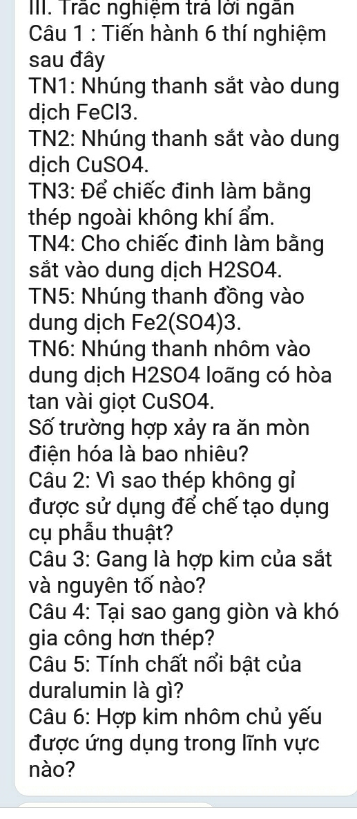 Trắc nghiệm trả lời ngân 
Câu 1 : Tiến hành 6 thí nghiệm 
sau đây 
TN1: Nhúng thanh sắt vào dung 
dịch FeCl3. 
TN2: Nhúng thanh sắt vào dung 
dịch CuSO4. 
TN3: Để chiếc đinh làm bằng 
thép ngoài không khí ẩm. 
TN4: Cho chiếc đinh làm bằng 
sắt vào dung dịch H2SO4. 
TN5: Nhúng thanh đồng vào 
dung dịch Fe2(SO4)3. 
TN6: Nhúng thanh nhôm vào 
dung dịch H2SO4 loãng có hòa 
tan vài giọt CuSO4. 
Số trường hợp xảy ra ăn mòn 
điện hóa là bao nhiêu? 
Câu 2: Vì sao thép không gỉ 
được sử dụng để chế tạo dụng 
cụ phẫu thuật? 
Câu 3: Gang là hợp kim của sắt 
và nguyên tố nào? 
Câu 4: Tại sao gang giòn và khó 
gia công hơn thép? 
Câu 5: Tính chất nổi bật của 
duralumin là gì? 
Câu 6: Hợp kim nhôm chủ yếu 
được ứng dụng trong lĩnh vực 
nào?