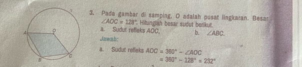 Pada gambar di samping, O adalah pusat lingkaran. Besar
∠ AOC=128°. Hitungiah besar sudut berikut. 
a. Sudut refleks AOC, b. ∠ ABC. 
Jawab; 
a. Sudut refleks AOC=360°-∠ AOC
=360°-128°=232°