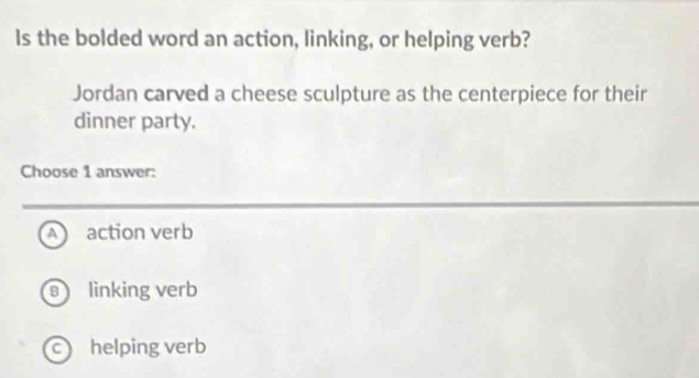 Is the bolded word an action, linking, or helping verb?
Jordan carved a cheese sculpture as the centerpiece for their
dinner party.
Choose 1 answer:
Aaction verb
linking verb
c helping verb