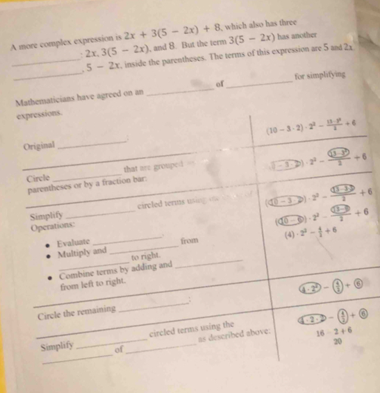 A more complex expression is 2x+3(5-2x)+8 ,which also has three 
. 2x.3(5-2x) , and 8. But the term 3(5-2x) has another 
_ 
_. 5-2x , inside the parentheses. The terms of this expression are 5 and 2x
_ 
for simplifying 
Mathematicians have agreed on an _of 
expressions. 
_
(10-3· 2)· 2^2- (13-2^2)/2 +6
Original 
Circle _that are grouped 
_parentheses or by a fraction bar. _ (-3· 2)· 2^2-frac (3-3)^22+6
_Simplify _circled terms using te (□ 0-3))· 2^2-frac (□ 3-3)2+6
Operations:
( e-6endpmatrix )· 2^2- ((10-9))/2 +6
Evaluate _from (4) · 2^3- 4/3 +6
Multiply and 
_ 
Combine terms by adding and to right. 
from left to right.
4-2^2-( 4/2 )+ enclosecircle6
Circle the remaining _: 
_ 
_circled terms using the sqrt(-2· 2· 2)-(frac 4)2)+ enclosecircle6
as described above: 16-2+6
20 
_ 
Simplify of_