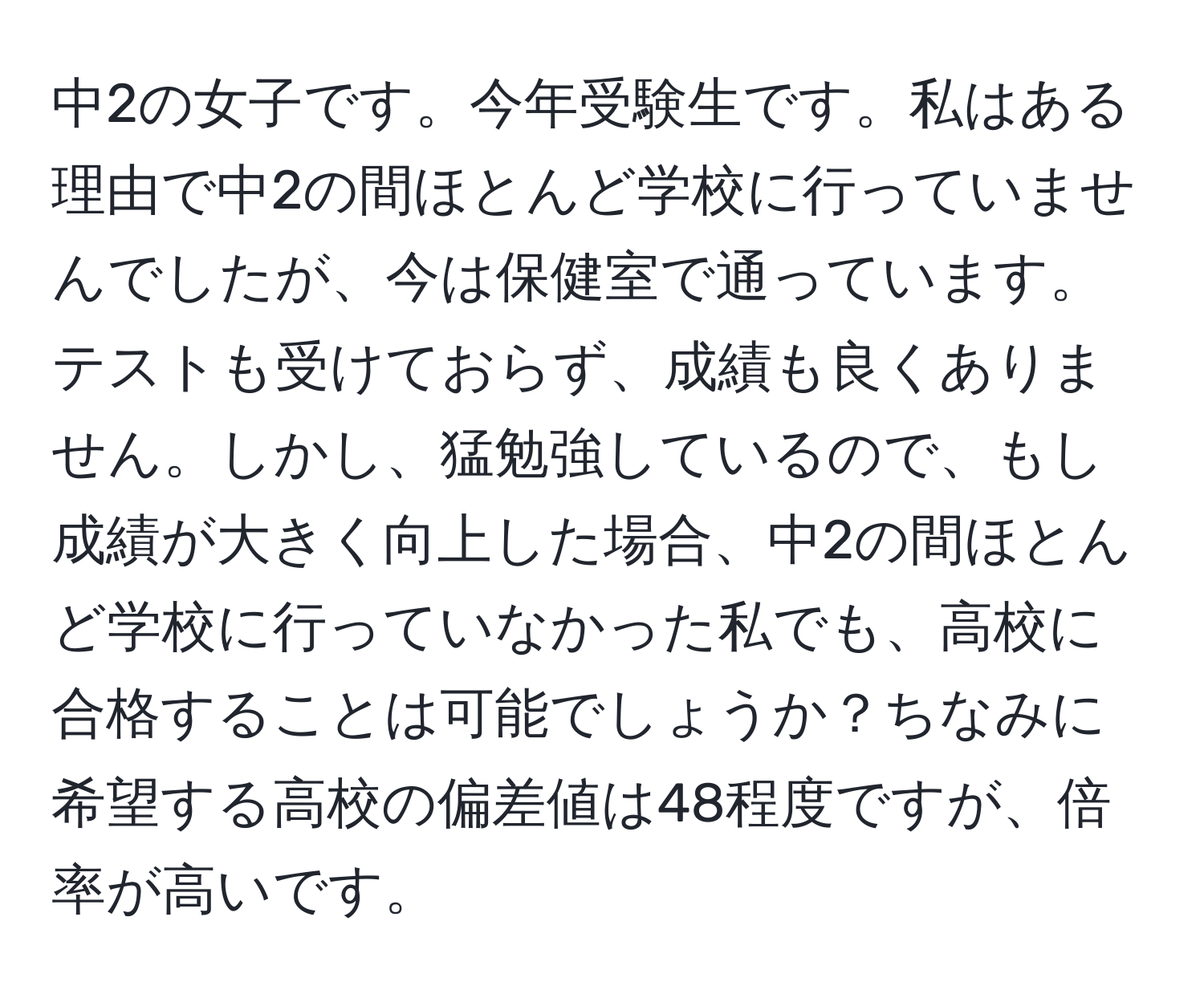 中2の女子です。今年受験生です。私はある理由で中2の間ほとんど学校に行っていませんでしたが、今は保健室で通っています。テストも受けておらず、成績も良くありません。しかし、猛勉強しているので、もし成績が大きく向上した場合、中2の間ほとんど学校に行っていなかった私でも、高校に合格することは可能でしょうか？ちなみに希望する高校の偏差値は48程度ですが、倍率が高いです。