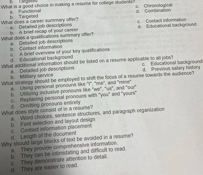 argeted
What is a good choice in making a resume for college students?
a. Functional c. Chronological
b. Targeted d. Combination
What does a career summary offer?
a. Detailed job descriptions c. Contact information
b. A brief recap of your career d. Educational background
What does a qualifications summary offer?
a. Detailed job descriptions
b. Contact information
c. A brief overview of your key qualifications
d. Educational background
What additional information should be listed on a resume applicable to all jobs?
a. Detailed job descriptions c. Educational background
b. Military service d. Previous salary history
What strategy should be employed to shift the focus of a resume towards the audience?
a. Using personal pronouns like "I", 'me", and "mine"
b. Utilizing inclusive pronouns like 'we", ''us", and "our'
c. Replacing personal pronouns with "you" and "yours"
d. Omitting pronouns entirely
What does style consist of in a resume?
a. Word choices, sentence structures, and paragraph organization
b. Font selection and layout design
c. Contact information placement
d. Length of the document
Why should large blocks of text be avoided in a resume?
a. They provide comprehensive information.
b. They can be intimidating and difficult to read.
c. They demonstrate attention to detail.
d. They are easier to read.