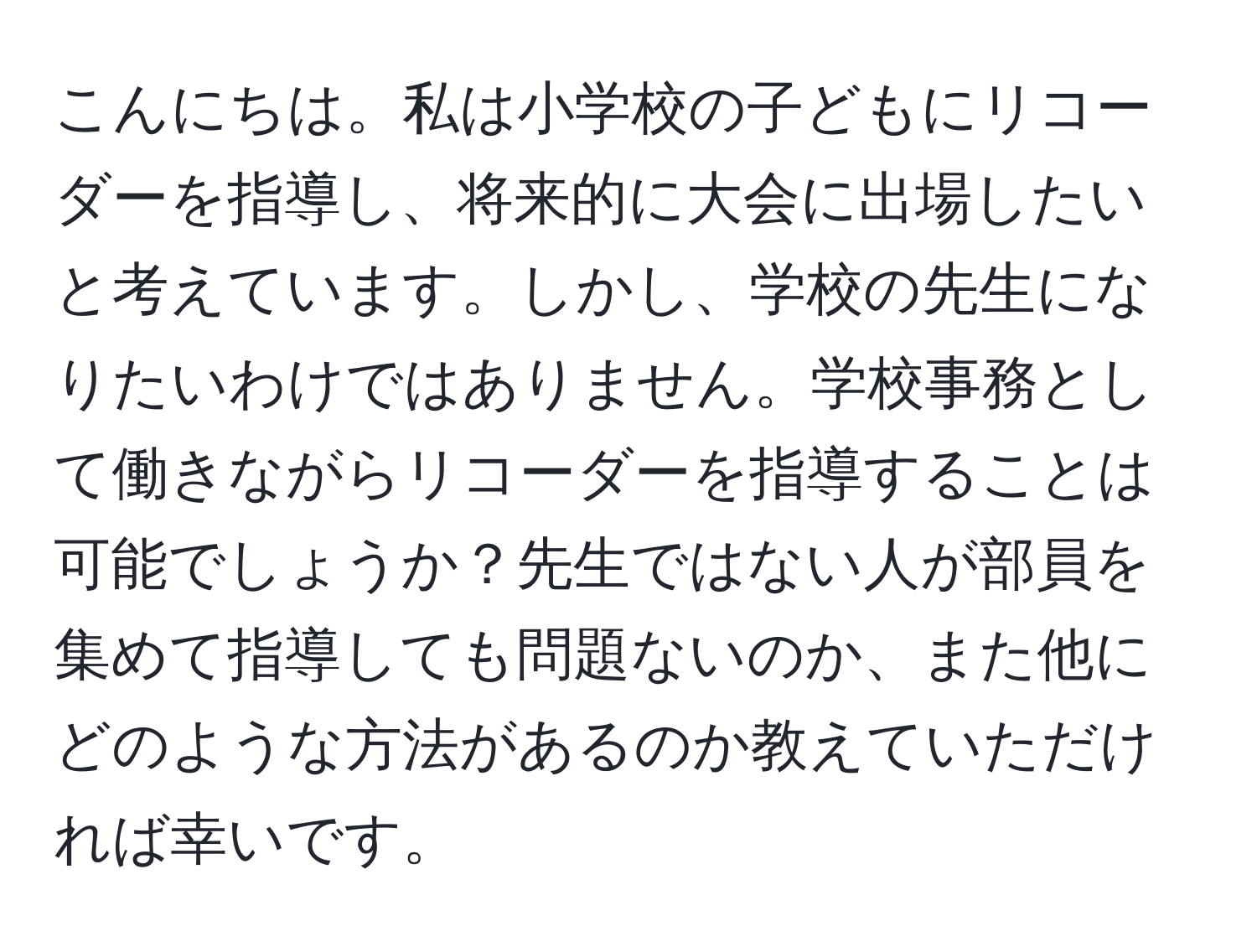 こんにちは。私は小学校の子どもにリコーダーを指導し、将来的に大会に出場したいと考えています。しかし、学校の先生になりたいわけではありません。学校事務として働きながらリコーダーを指導することは可能でしょうか？先生ではない人が部員を集めて指導しても問題ないのか、また他にどのような方法があるのか教えていただければ幸いです。