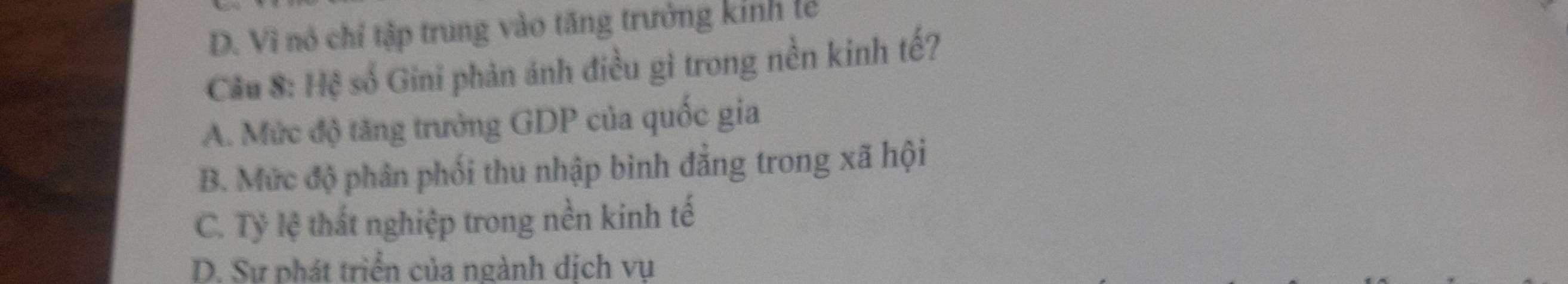 D. Vì nó chỉ tập trung vào tăng trưởng kinh lễ
Cầu 8: Hệ số Gini phản ánh điều gì trong nền kinh tế?
A. Mức độ tăng trưởng GDP của quốc gia
B. Mức độ phân phối thu nhập bình đẳng trong xã hội
C. Tỷ lệ thất nghiệp trong nền kinh tế
D. Sự phát triển của ngành dịch vụ