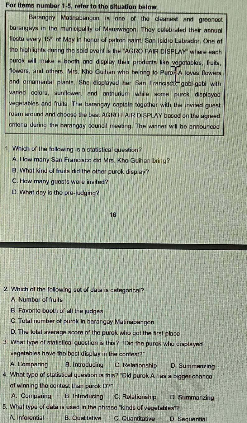 For items number 1-5, refer to the situation below.
Barangay Matinabangon is one of the cleanest and greenest
barangays in the municipality of Mauswagon. They celebrated their annual
fiesta every 15^(th) of May in honor of patron saint, San Isidro Labrador. One of
the highlights during the said event is the "AGRO FAIR DISPLAY" where each
purok will make a booth and display their products like vegetables, fruits,
flowers, and others. Mrs. Kho Guihan who belong to Purok-A loves flowers
and ornamental plants. She displayed her San Francisco, gabi-gabi with
varied colors, sunflower, and anthurium while some purok displayed
vegetables and fruits. The barangay captain together with the invited guest
roam around and choose the best AGRO FAIR DISPLAY based on the agreed
criteria during the barangay council meeting. The winner will be announced
1. Which of the following is a statistical question?
A. How many San Francisco did Mrs. Kho Guihan bring?
B. What kind of fruits did the other purok display?
C. How many guests were invited?
D. What day is the pre-judging?
16
2. Which of the following set of data is categorical?
A. Number of fruits
B. Favorite booth of all the judges
C. Total number of purok in barangay Matinabangon
D. The total average score of the purok who got the first place
3. What type of statistical question is this? “Did the purok who displayed
vegetables have the best display in the contest?"
A. Comparing B. Introducing C. Relationship D. Summarizing
4. What type of statistical question is this? "Did purok A has a bigger chance
of winning the contest than purok D?"
A. Comparing B. Introducing C. Relationship D. Summarizing
5. What type of data is used in the phrase "kinds of vegetables"?
A. Inferential B. Qualitative C. Quantitative D. Sequential