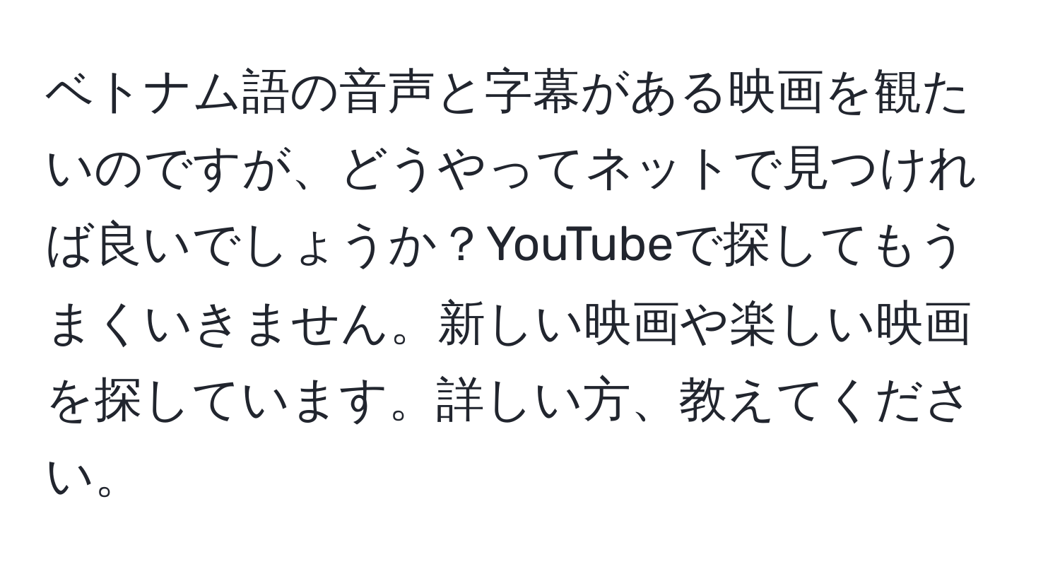 ベトナム語の音声と字幕がある映画を観たいのですが、どうやってネットで見つければ良いでしょうか？YouTubeで探してもうまくいきません。新しい映画や楽しい映画を探しています。詳しい方、教えてください。