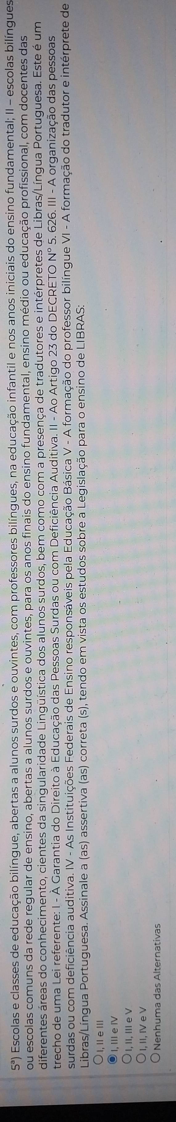 5^a) Escolas e classes de educação bilíngue, abertas a alunos surdos e ouvintes, com professores bilíngues, na educação infantil e nos anos iniciais do ensino fundamental; II - escolas bilíngues
ou escolas comuns da rede regular de ensino, abertas a alunos surdos e ouvintes, para os anos finais do ensino fundamental, ensino médio ou educação profissional, com docentes das
diferentes áreas do conhecimento, cientes da singularidade Lingüística dos alunos surdos, bem como com a presença de tradutores e intérpretes de Libras/Língua Portuguesa. Este é um
trecho de uma Lei referente: I - À Garantia do Direito à Educação das Pessoas Surdas ou com Deficiência Auditiva. II - Ao Artigo 23 do DECRETO ON° * 5. 626. III - A organização das pessoas
surdas ou com deficiência auditiva. IV - As Instituições Federais de Ensino responsáveis pela Educação Básica V - A formação do professor bilíngue VI - A formação do tradutor e intérprete de
Libras/Língua Portuguesa. Assinale a (as) assertiva (as) correta (s), tendo em vista os estudos sobre a Legislação para o ensino de LIBRAS:
I, I e Ⅲl
I, Ⅲe Ⅳ
I, II, III e V
I, II, IV e V
Nenhuma das Alternativas