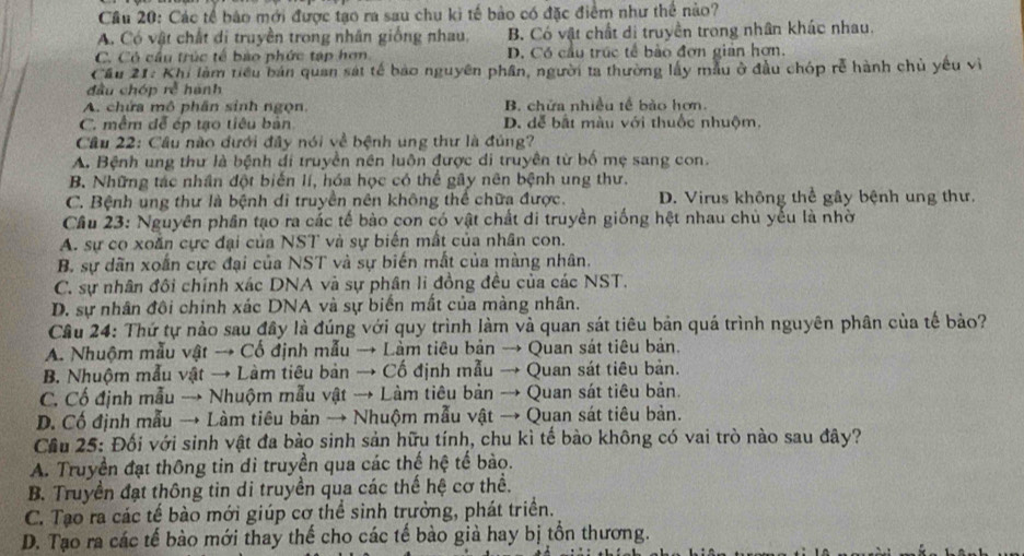 Cầu 20: Các tế bảo mới được tạo ra sau chu kì tế bảo có đặc điểm như thể nào?
A. Có vật chất di truyền trong nhân giống nhau, B. Có vật chất di truyền trong nhân khác nhau.
C. Có cầu trúc tế bào phức tập hơn D. Có cầu trúc tế bào đơn giản hơn.
Cầu 21: Khi làm tiểu bán quan sát tế bảo nguyên phân, người ta thường lấy mẫu ở đầu chóp rễ hành chủ yêu vì
đầu chóp rễ hành
A. chứa mô phân sinh ngọn. B. chứa nhiều tế bào hơn.
C. mềm để ép tạo tiêu bản D. dễ bắt màu với thuốc nhuộm,
Cầu 22: Cầu nào đưới đây nói về bệnh ung thư là đủng?
A. Bệnh ung thư là bệnh di truyền nên luôn được di truyền từ bố mẹ sang con.
B. Những tác nhân đột biến lí, hóa học có thể gây nên bệnh ung thư.
C. Bệnh ung thư là bệnh di truyền nên không thể chữa được. D. Virus không thể gây bệnh ung thư.
Cầu 23: Nguyên phần tạo ra các tế bào con có vật chất di truyền giống hệt nhau chủ yếu là nhờ
A. sự co xoắn cực đại của NST và sự biến mất của nhân con.
B. sự dãn xoắn cực đại của NST và sự biến mắt của màng nhân.
C. sự nhân đôi chính xác DNA và sự phân li đồng đều của các NST.
D. sự nhân đôi chính xác DNA và sự biển mất của màng nhân.
Câu 24: Thứ tự nào sau đây là đúng với quy trình làm và quan sát tiêu bản quá trình nguyên phân của tế bảo?
A. Nhuộm mẫu vật → Cổ định mẫu → Làm tiêu bản → Quan sát tiêu bản.
B. Nhuộm mẫu vật → Làm tiêu bản → Cố định mẫu → Quan sát tiêu bản.
C. Cổ định mẫu → Nhuộm mẫu vật → Làm tiêu bản → Quan sát tiêu bản.
D. Cố định mẫu → Làm tiêu bản → Nhuộm mẫu vật → Quan sát tiêu bản.
Cầu 25: Đối với sinh vật đa bào sinh sản hữu tính, chu kì tế bào không có vai trò nào sau đây?
A. Truyền đạt thông tin di truyền qua các thế hệ tế bào.
B. Truyền đạt thông tin di truyền qua các thế hệ cơ thể.
C. Tạo ra các tế bào mới giúp cơ thể sinh trưởng, phát triển.
D. Tạo ra các tế bào mới thay thế cho các tế bào giả hay bị tồn thương.