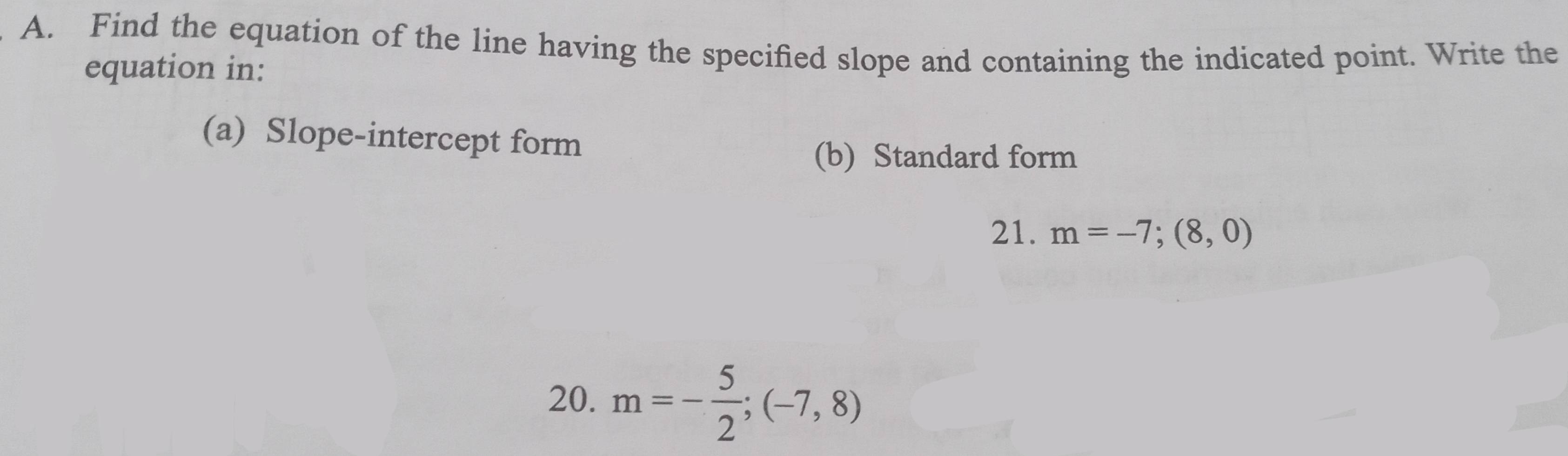 Find the equation of the line having the specified slope and containing the indicated point. Write the 
equation in: 
(a) Slope-intercept form 
(b) Standard form 
21. m=-7;(8,0)
20. m=- 5/2 ;(-7,8)