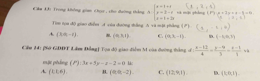 Trong không gian Oxyz , cho đường thắng Delta :beginarrayl x=1+t y=2-t z=1+2tendarray. và mặt phẳng (P):x+2y+z-5=0. 
Tìm tọa độ giao điểm A của đường thẳng Δ và mặt phẳng (P).
A. (3;0;-1). B. (0;3;1). C. (0;3;-1). D. (-1;0;3)
Câu 14: [Sở GDĐT Lâm Đồng] Tọa độ giao điểm M của đường thẳng đ :  (x-12)/4 = (y-9)/3 = (z-1)/1 va
mặt phẳng (P):3x+5y-z-2=0 là:
A. (1;1;6). B. (0;0;-2). C. (12;9;1). D. (1;0;1).