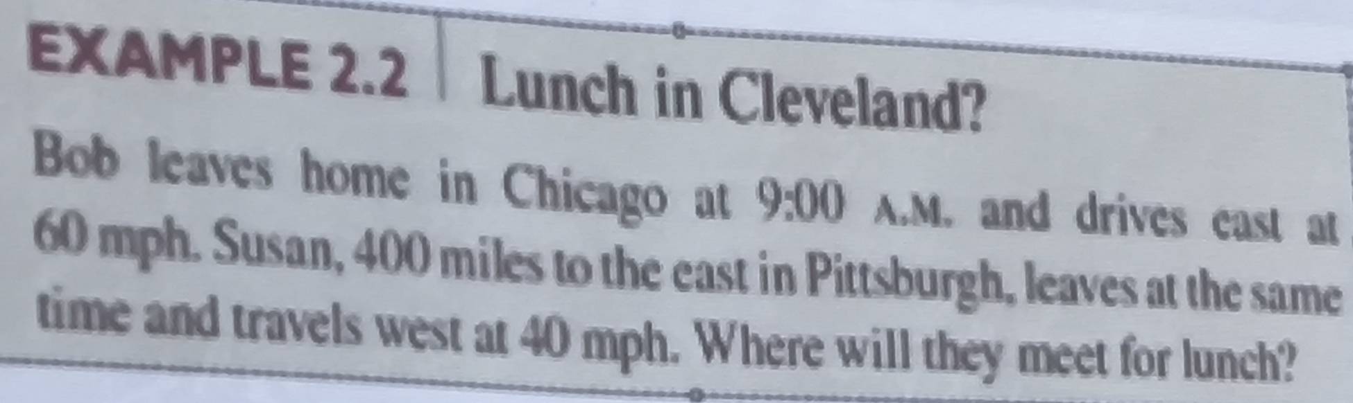 EXAMPLE 2.2 │ Lunch in Cleveland? 
Bob leaves home in Chicago at 9:00 A.M. and drives east at
60 mph. Susan, 400 miles to the east in Pittsburgh, leaves at the same 
time and travels west at 40 mph. Where will they meet for lunch?