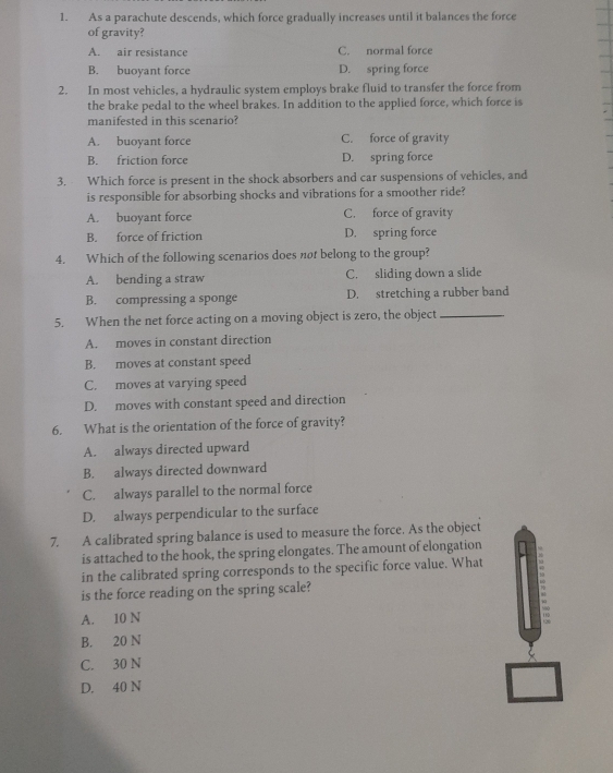 As a parachute descends, which force gradually increases until it balances the force
of gravity?
A. air resistance C. normal force
B. buoyant force D. spring force
2. In most vehicles, a hydraulic system employs brake fluid to transfer the force from
the brake pedal to the wheel brakes. In addition to the applied force, which force is
manifested in this scenario?
A. buoyant force C. force of gravity
B. friction force D. spring force
3. Which force is present in the shock absorbers and car suspensions of vehicles, and
is responsible for absorbing shocks and vibrations for a smoother ride?
A. buoyant force C. force of gravity
B. force of friction D. spring force
4. Which of the following scenarios does not belong to the group?
A. bending a straw C. sliding down a slide
B. compressing a sponge D. stretching a rubber band
5. When the net force acting on a moving object is zero, the object_
A. moves in constant direction
B. moves at constant speed
C. moves at varying speed
D. moves with constant speed and direction
6. What is the orientation of the force of gravity?
A. always directed upward
B. always directed downward
C. always parallel to the normal force
D. always perpendicular to the surface
7. A calibrated spring balance is used to measure the force. As the object
is attached to the hook, the spring elongates. The amount of elongation .
in the calibrated spring corresponds to the specific force value. What
is the force reading on the spring scale?
A. 10 N;
B. 20 N
C. 30 N
D. 40 N