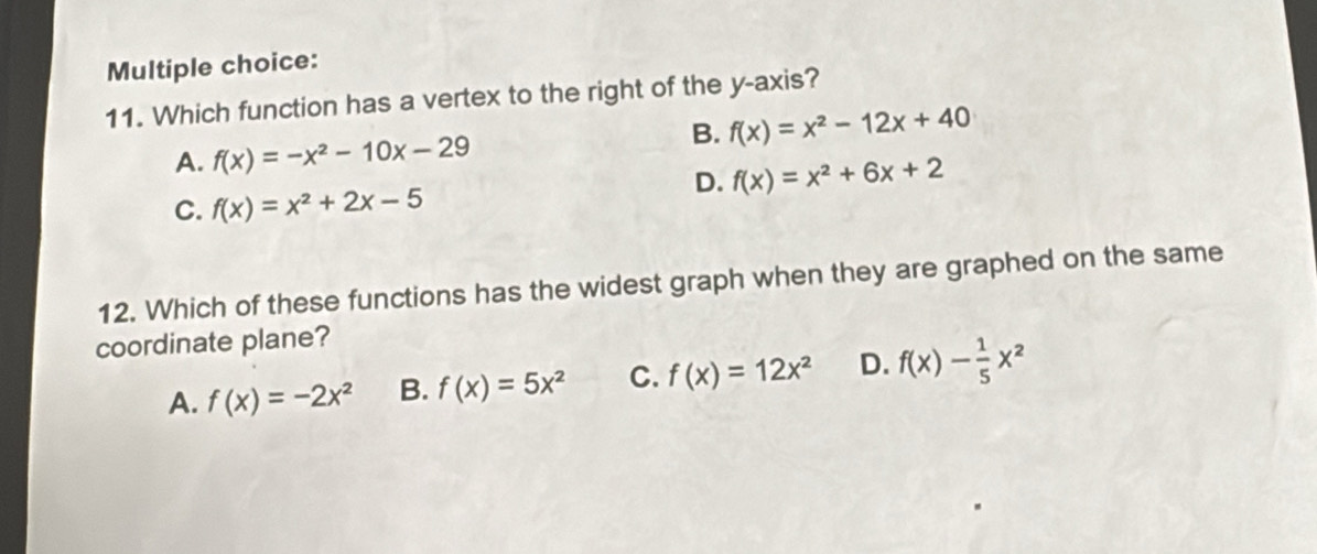 Which function has a vertex to the right of the y-axis?
B. f(x)=x^2-12x+40
A. f(x)=-x^2-10x-29
D. f(x)=x^2+6x+2
C. f(x)=x^2+2x-5
12. Which of these functions has the widest graph when they are graphed on the same
coordinate plane?
A. f(x)=-2x^2 B. f(x)=5x^2 C. f(x)=12x^2 D. f(x)- 1/5 x^2