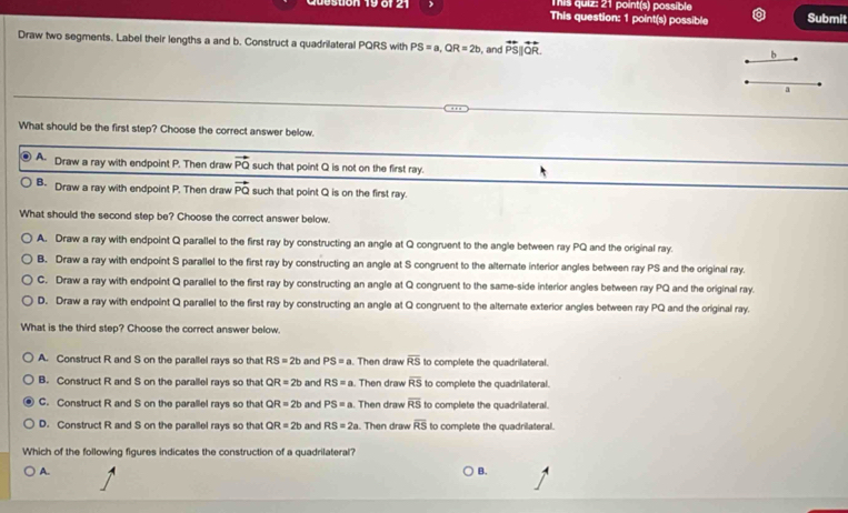 This quiz: 21 point(s) possible
This question: 1 point(s) possible Submit
Draw two segments. Label their lengths a and b. Construct a quadrilateral PQRS with PS=a, QR=2b , and overleftrightarrow PS||overleftrightarrow QR. 
b
a
What should be the first step? Choose the correct answer below.
A. Draw a ray with endpoint P. Then draw vector PQ such that point Q is not on the first ray.
B- Draw a ray with endpoint P. Then draw vector PQ such that point Q is on the first ray.
What should the second step be? Choose the correct answer below.
A. Draw a ray with endpoint Q parallel to the first ray by constructing an angle at Q congruent to the angle between ray PQ and the original ray.
B. Draw a ray with endpoint S parallel to the first ray by constructing an angle at S congruent to the alternate interior angles between ray PS and the original ray.
C. Draw a ray with endpoint Q parallel to the first ray by constructing an angle at Q congruent to the same-side interior angles between ray PQ and the original ray.
D. Draw a ray with endpoint Q parallel to the first ray by constructing an angle at Q congruent to the alternate exterior angles between ray PQ and the original ray.
What is the third step? Choose the correct answer below
A. Construct R and S on the parallel rays so that RS=2b and PS=a. Then draw overline RS to complete the quadrilateral.
B. Construct R and S on the parallel rays so that QR=2b and RS=a. Then draw overline RS to complete the quadrilateral.
C. Construct R and S on the parallel rays so that QR=2b and PS=a. Then draw overline RS to complete the quadrilateral.
D. Construct R and S on the parallel rays so that QR=2b and RS=2a. Then draw overline RS to complete the quadrilateral.
Which of the following figures indicates the construction of a quadrilateral?
A. B.