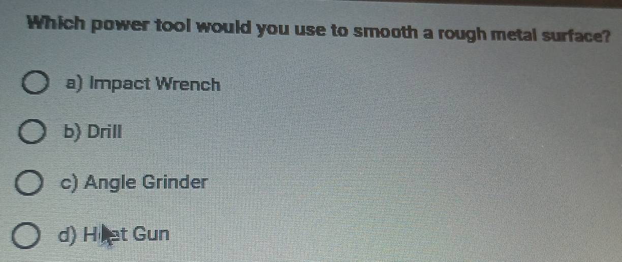 Which power tool would you use to smooth a rough metal surface?
a) Impact Wrench
b) Drill
c) Angle Grinder
d) Hiet Gun