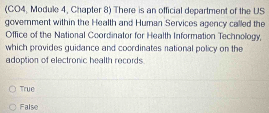 (CO4, Module 4, Chapter 8) There is an official department of the US
government within the Health and Human Services agency called the
Office of the National Coordinator for Health Information Technology,
which provides guidance and coordinates national policy on the
adoption of electronic health records.
True
False