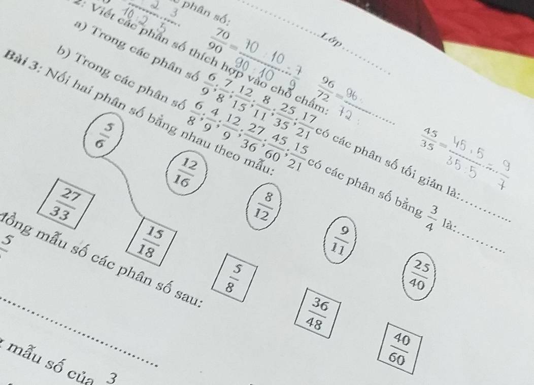 phân số:
 70/90 =
Lớp 
: Viết các phần số thích hợp vào chỗ chấn 
3ài 3: Nối hai phân số bằng nhau theo mã 
a) Trong các phân số  6/9 ;  7/8 ;  12/15 ;  8/11 ;  25/35 ;  17/21  có các phân số tối giản là 
5) Trong các phân số  6/8 ;  4/9 ;  12/9 ;  27/36 ;  45/60 ;  15/21 c6 các phân số bằng__
a/u
 45/35 =
 12/16 
_
 27/33 
 8/12 
 3/4  là: 
S
 15/18 
 9/11 
_ 
ồng mẫu số các phân số sau
 5/8 
 25/40 
 36/48 
 40/60 
mẫu số của 3