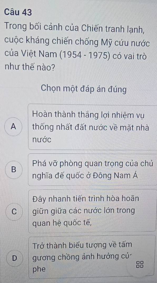 Trong bối cảnh của Chiến tranh lạnh,
cuộc kháng chiến chống Mỹ cứu nước
của Việt Nam (1954-1975) có vai trò
như thế nào?
Chọn một đáp án đúng
Hoàn thành thắng lợi nhiệm vụ
A thống nhất đất nước về mặt nhà
nước
Phá vỡ phòng quan trọng của chủ
B
nghĩa đế quốc ở Đông Nam Á
Đây nhanh tiến trình hòa hoãn
C wn giữn giữa các nước lớn trong
quan hệ quốc tế,
Trở thành biểu tượng về tấm
D gương chồng ảnh hưởng củ

phe