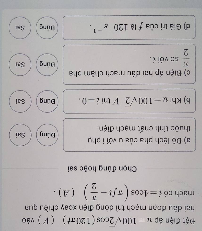 Đặt điện áp u=100sqrt(2)cos (120π t) (V) vào ( 
hai đầu đoạn mạch thì dòng điện xoay chiều qua
mạch có i=4cos (π ft- π /2 ) (A) .
Chọn đúng hoặc sai
a) Độ lệch pha của u với i phụ
Đúng Sai
thuộc tính chất mạch điện.
b) Khi u=100sqrt(2) 1 thì i=0. Đúng Sai
c) Điện áp hai đầu mạch chậm pha
 π /2  so với i .
Đúng Sai
d) Giá trị của ƒ là 120s^(-1). Đúng Sai