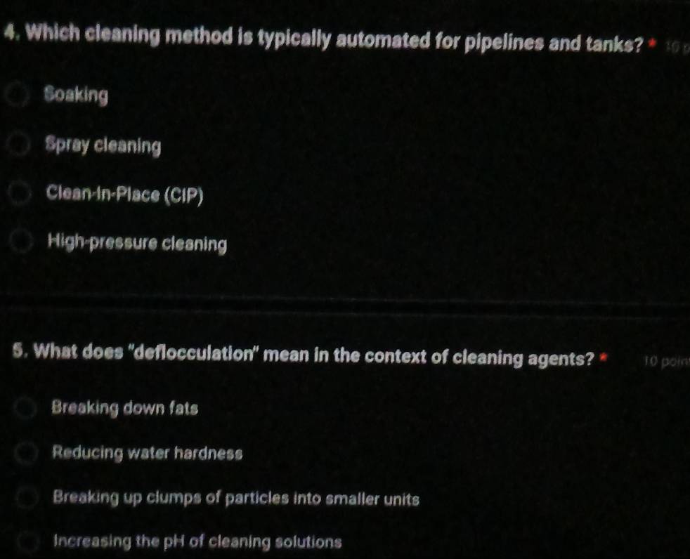 Which cleaning method is typically automated for pipelines and tanks? * :
Soaking
Spray cleaning
Clean-In-Place (CIP)
High-pressure cleaning
5. What does 'deflocculation" mean in the context of cleaning agents? * 10 poin
Breaking down fats
Reducing water hardness
Breaking up clumps of particles into smaller units
Increasing the pH of cleaning solutions