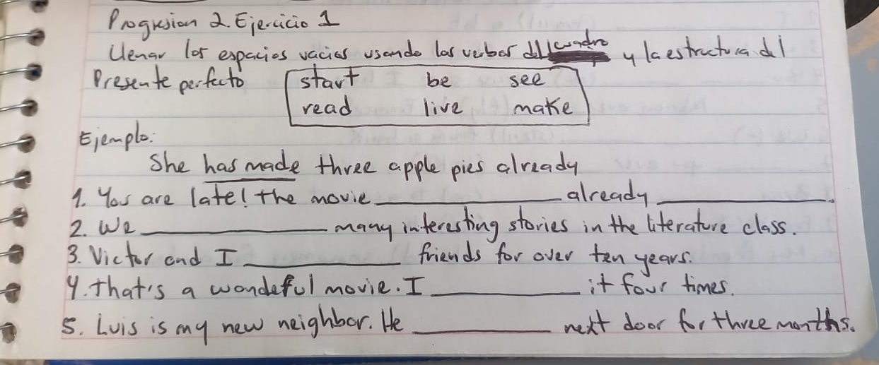 Progrsion 2. Eiercicio 1 
Ulenar lor expacies vacies usende las vebor dllcumedre y lcestractuadl 
Presente perfecto start be see 
read live make 
Ejemple 
She has made three apple pies already 
1. You are late! the movie_ 
already_ 
2. We _many interesting stories in the literature class. 
3. Victor and I _friends for over ten years. 
9. that's a wondeful movie. I _it four times. 
5. Lvis is my new neighbor. He _next door for three months.