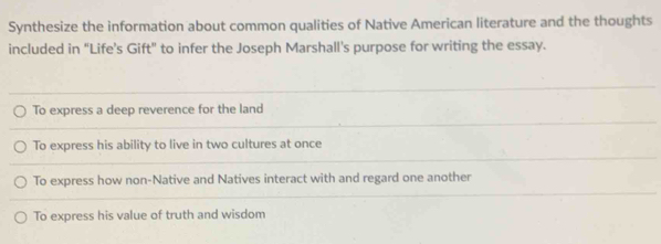 Synthesize the information about common qualities of Native American literature and the thoughts
included in “Life’s Gift" to infer the Joseph Marshall's purpose for writing the essay.
To express a deep reverence for the land
To express his ability to live in two cultures at once
To express how non-Native and Natives interact with and regard one another
To express his value of truth and wisdom