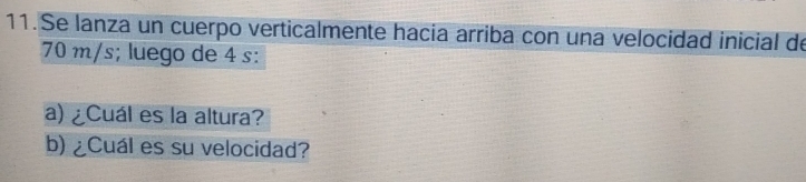 Se lanza un cuerpo verticalmente hacia arriba con una velocidad inicial de
70 m/s; luego de 4 s : 
a) ¿Cuál es la altura? 
b) ¿Cuál es su velocidad?