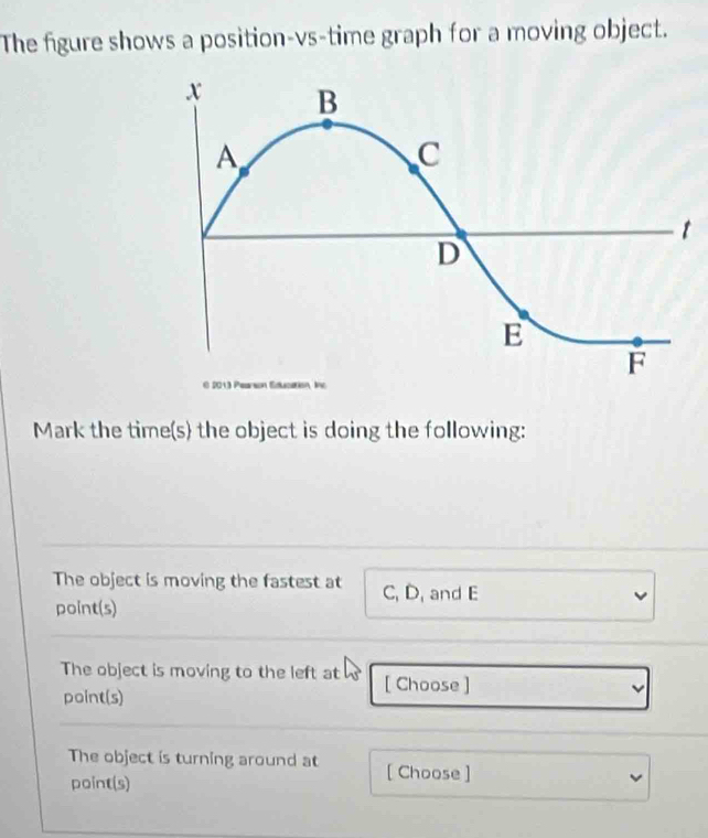 The figure shows a position-vs-time graph for a moving object. 
Mark the time(s) the object is doing the following: 
The object is moving the fastest at C, D, and E
point(s) 
The object is moving to the left at [ Choose ] 
point(s) 
The object is turning around at [ Choose ] 
point(s)