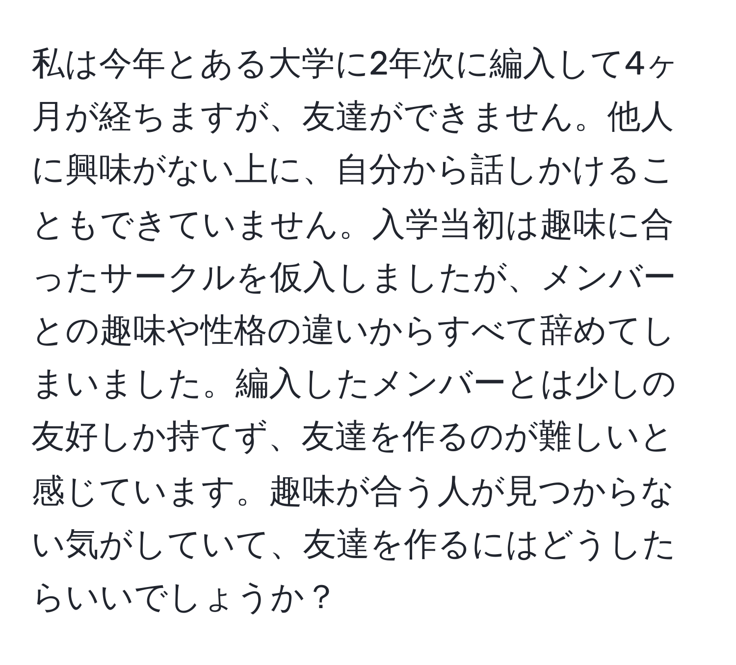 私は今年とある大学に2年次に編入して4ヶ月が経ちますが、友達ができません。他人に興味がない上に、自分から話しかけることもできていません。入学当初は趣味に合ったサークルを仮入しましたが、メンバーとの趣味や性格の違いからすべて辞めてしまいました。編入したメンバーとは少しの友好しか持てず、友達を作るのが難しいと感じています。趣味が合う人が見つからない気がしていて、友達を作るにはどうしたらいいでしょうか？