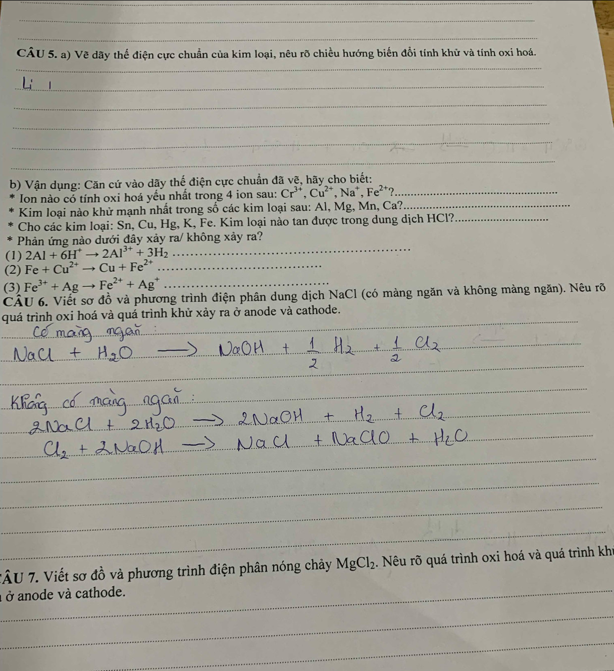 Vẽ dãy thế điện cực chuẩn của kim loại, nêu rõ chiều hướng biến đổi tính khử và tính oxi hoá. 
_ 
_ 
_ 
_ 
_ 
_ 
b) Vận dụng: Căn cứ vào dãy thế điện cực chuẩn đã vẽ, hãy cho biết: 
Ion nào có tính oxi hoá yếu nhất trong 4 ion sau: Cr^(3+), Cu^(2+), Na^+, Fe^(2+)? _ 
Kim loại nào khử mạnh nhất trong số các kim loại sau: Al, Mg, Mn, Ca?_ 
Cho các kim loại: Sn, Cu, Hg, K, Fe. Kim loại nào tan được trong dung dịch HCl?_ 
_ 
Phản ứng nào dưới đây xảy ra/ không xảy ra? 
(1) 2Al+6H^+to 2Al^(3+)+3H_2
(2) Fe+Cu^(2+)to Cu+Fe^(2+) _ 
(3) Fe^(3+)+Agto Fe^(2+)+Ag^+ _ 
CÂU 6. Viết sơ đồ và phương trình điện phân dung dịch NaCl (có màng ngăn và không màng ngăn). Nêu rõ 
quá trình oxi hoá và quá trình khử xảy ra ở anode và cathode. 
_ 
_ 
_ 
_ 
_ 
_ 
_ 
_ 
_ 
_ 
_ 
_ 
_ 
_ 
_ 
_ 
TÂU 7. Viết sơ đồ và phương trình điện phân nóng chảy MgCl_2. Nêu rõ quá trình oxi hoá và quá trình khi 
à ở anode và cathode. 
_ 
_