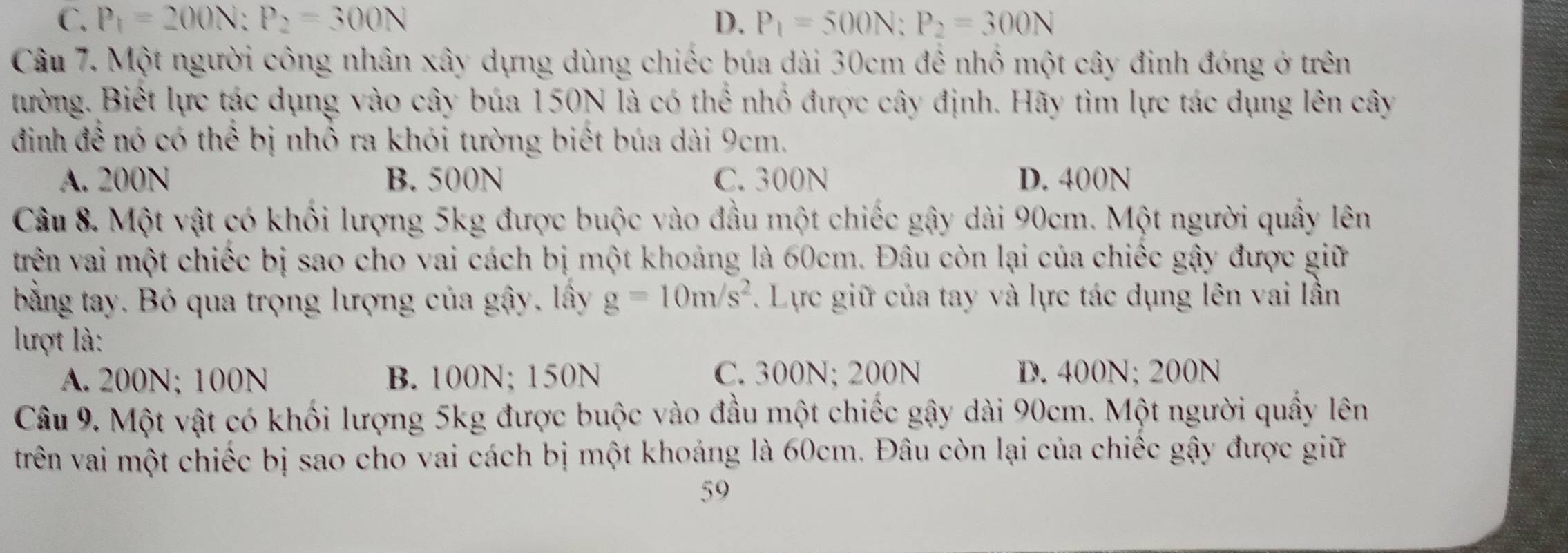 C. P_1=200N:P_2=300N D. P_1=500N:P_2=300N
Câu 7. Một người công nhân xây dựng dùng chiếc búa dài 30cm để nhổ một cây đinh đóng ở trên
tường. Biết lực tác dụng vào cây búa 150N là có thể nhổ được cây định. Hãy tìm lực tác dụng lên cây
định để nó có thể bị nhổ ra khói tường biết búa dài 9cm.
A. 200N B. 500N C. 300N D. 400N
Câu 8. Một vật có khối lượng 5kg được buộc vào đầu một chiếc gậy dài 90cm. Một người quầy lên
trên vai một chiếc bị sao cho vai cách bị một khoảng là 60cm. Đâu còn lại của chiếc gây được giữ
bằng tay. Bỏ qua trọng lượng của gây, lây g=10m/s^2. Lực giữ của tay và lực tác dụng lên vai lần
lượt là:
A. 200N; 100N B. 100N; 150N C. 300N; 200N D. 400N; 200N
Câu 9. Một vật có khối lượng 5kg được buộc vào đầu một chiếc gậy dài 90cm. Một người quầy lên
trên vai một chiếc bị sao cho vai cách bị một khoảng là 60cm. Đâu còn lại của chiếc gậy được giữ
59