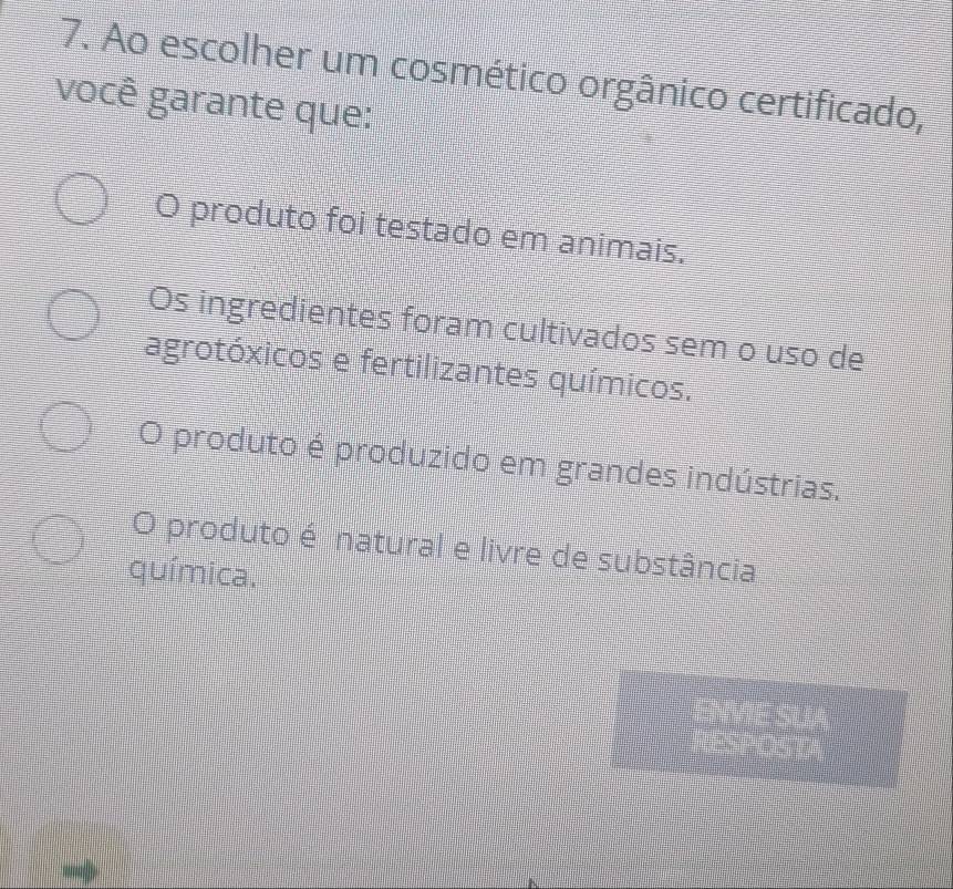 Ao escolher um cosmético orgânico certificado,
você garante que:
O produto foi testado em animais.
Os ingredientes foram cultivados sem o uso de
agrotóxicos e fertilizantes químicos.
O produto é produzido em grandes indústrias.
O produto é natural e livre de substância
química.
ENVIE SUA