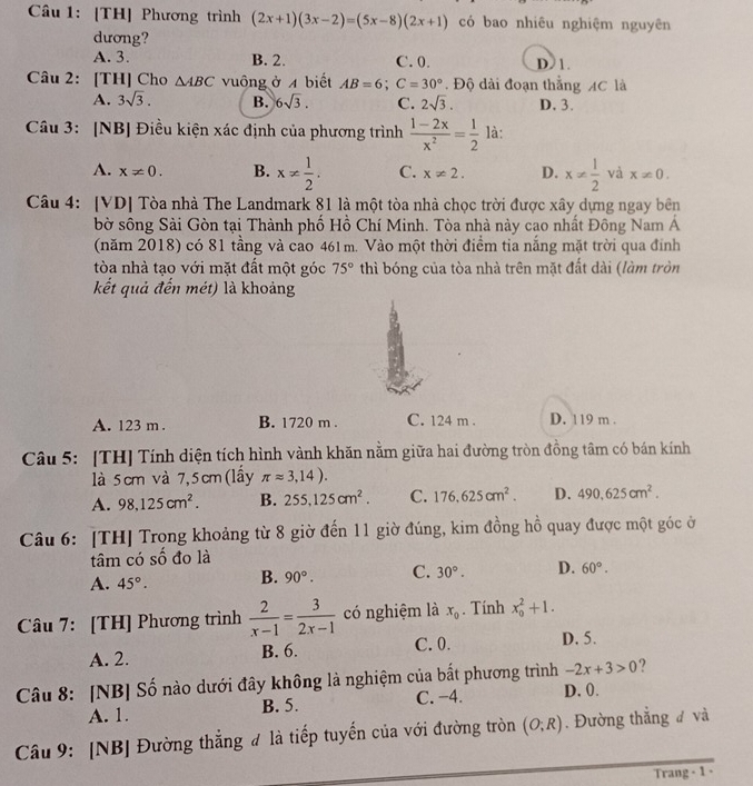 [TH] Phương trình (2x+1)(3x-2)=(5x-8)(2x+1) có bao nhiêu nghiệm nguyên
dương?
A. 3. B. 2. C. 0. D 1.
Câu 2: [TH] Cho △ ABC vuông ở 4 biết AB=6;C=30°. Độ dài đoạn thắng AC là
A. 3sqrt(3). B. 6sqrt(3). C. 2sqrt(3). D. 3.
Câu 3: [NB] Điều kiện xác định của phương trình  (1-2x)/x^2 = 1/2  là:
A. x!= 0. B. x!=  1/2 . C. x!= 2. D. x!=  1/2  và x!= 0.
Câu 4: [VD] Tòa nhà The Landmark 81 là một tòa nhà chọc trời được xây dựng ngay bên
bờ sông Sài Gòn tại Thành phố Hồ Chí Minh. Tòa nhà này cao nhất Đông Nam Á
(năm 2018) có 81 tầng và cao 461m. Vào một thời điểm tia nắng mặt trời qua đỉnh
tòa nhà tạo với mặt đất một góc 75° thì bóng của tòa nhà trên mặt đất dài (làm tròn
kết quả đến mét) là khoảng
A. 123 m . B. 1720 m . C. 124 m . D. 119 m .
Câu 5: [TH] Tính diện tích hình vành khăn nằm giữa hai đường tròn đồng tâm có bán kính
là 5cm và 7,5cm(lầy π approx 3,14).
A. 98,125cm^2. B. 255,125cm^2. C. 176,625cm^2. D. 490,625cm^2.
Câu 6: [TH] Trong khoảng từ 8 giờ đến 11 giờ đúng, kim đồng hồ quay được một góc ở
tâm có số đo là
A. 45°. B. 90°. C. 30°. D. 60°.
Câu 7: [TH] Phương trình  2/x-1 = 3/2x-1  có nghiệm là x_0. Tính x_0^2+1.
A. 2. B. 6. C. 0. D. 5.
-2x+3>0 ?
Câu 8: [NB] Số nào dưới đây không là nghiệm của bất phương trình D. 0.
A. 1. B. 5. C. −4.
Câu 9: [NB] Đường thẳng đ là tiếp tuyến của với đường tròn (O;R). Đường thắng đ và
Trang - 1 -