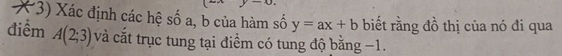 Xác định các hệ số a, b của hàm số y=ax+b biết rằng đồ thị của nó đi qua 
điểm A(2;3) và cắt trục tung tại điểm có tung độ bằng −1.